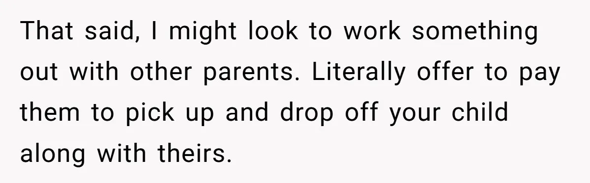 That said, I might look to work something out with other parents. Literally offer to pay them to pick up and drop off your child along with theirs.