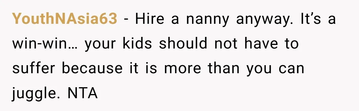 YouthNAsia63 − Hire a nanny anyway. It’s a win-win… your kids should not have to suffer because it is more than you can juggle. NTA