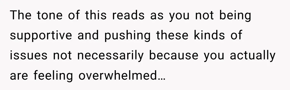 The tone of this reads as you not being supportive and pushing these kinds of issues not necessarily because you actually are feeling overwhelmed…
