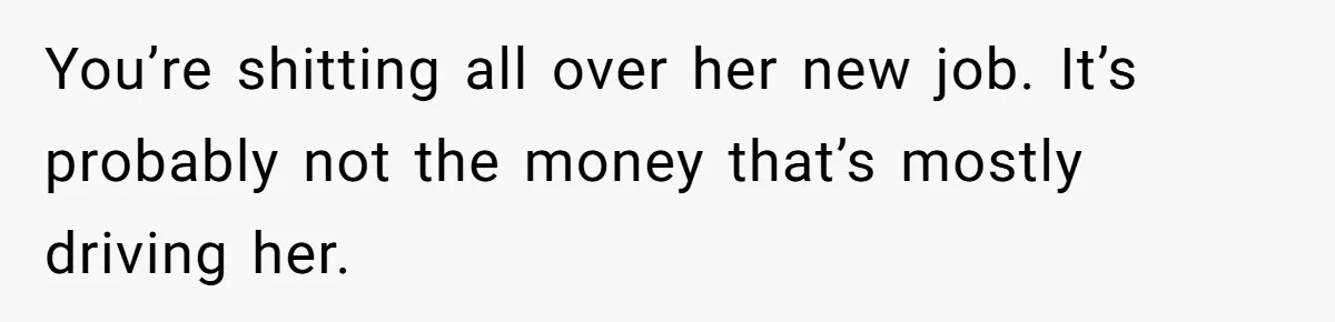 You’re shitting all over her new job. It’s probably not the money that’s mostly driving her.