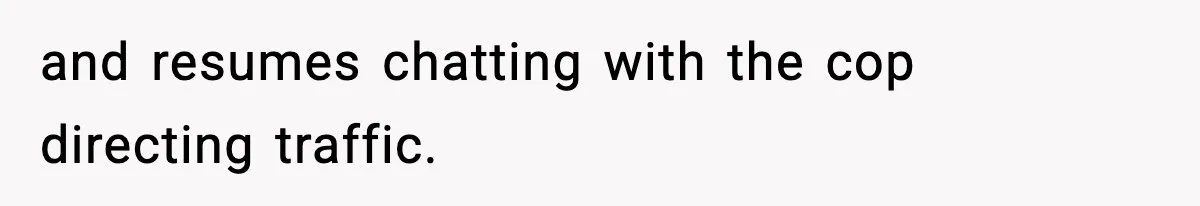 and resumes chatting with the cop directing traffic.