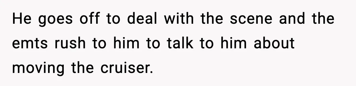 He goes off to deal with the scene and the emts rush to him to talk to him about moving the cruiser.