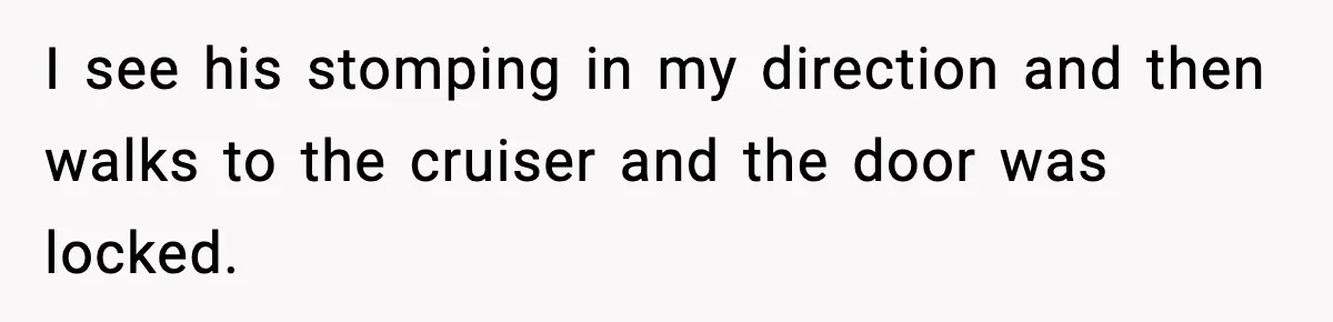 I see his stomping in my direction and then walks to the cruiser and the door was locked.