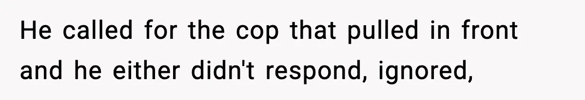 He called for the cop that pulled in front and he either didn't respond, ignored,