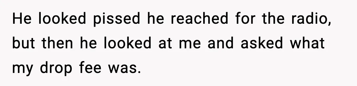 He looked pissed he reached for the radio, but then he looked at me and asked what my drop fee was.