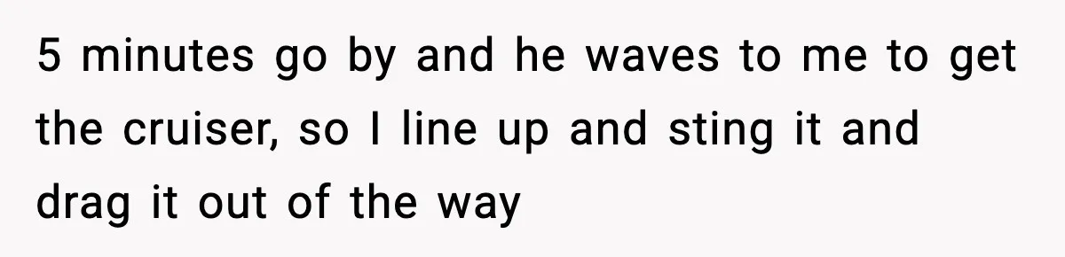 5 minutes go by and he waves to me to get the cruiser, so I line up and sting it and drag it out of the way
