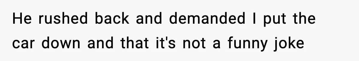 He rushed back and demanded I put the car down and that it's not a funny joke