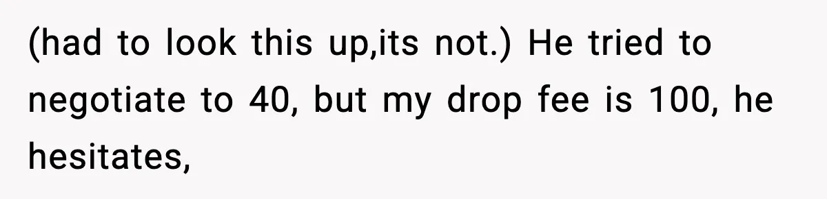 (had to look this up,its not.) He tried to negotiate to 40, but my drop fee is 100, he hesitates,