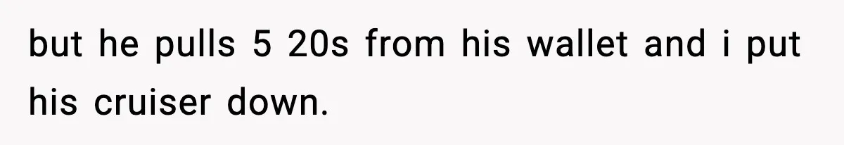 but he pulls 5 20s from his wallet and i put his cruiser down.