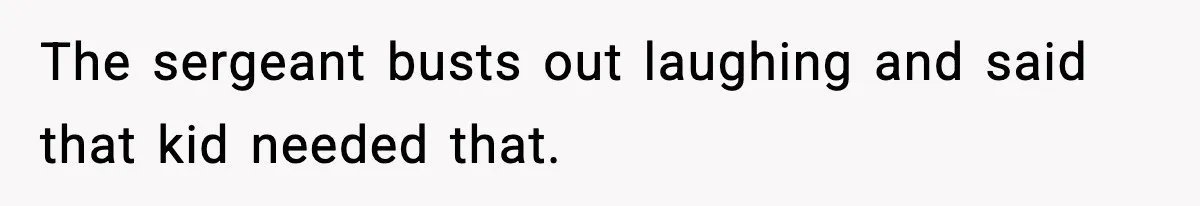 The sergeant busts out laughing and said that kid needed that.