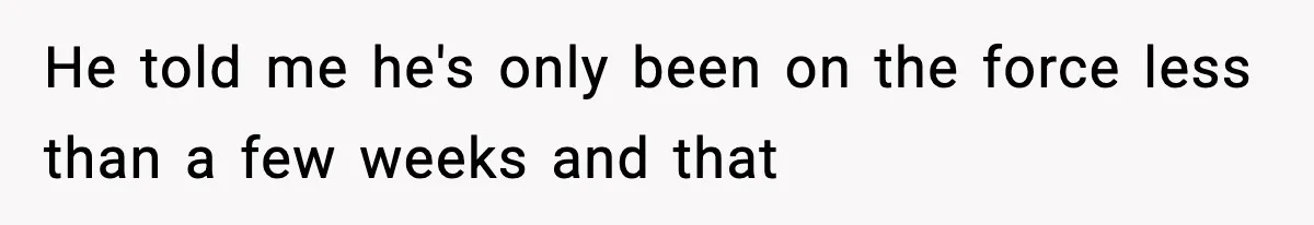 He told me he's only been on the force less than a few weeks and that