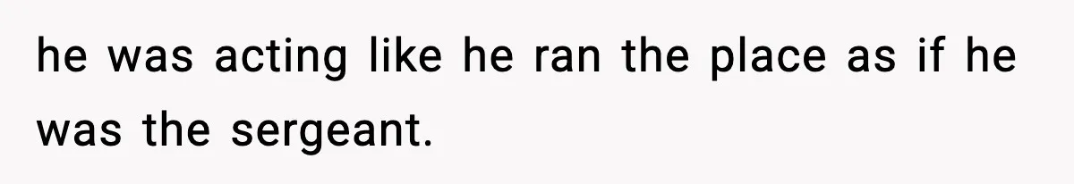 he was acting like he ran the place as if he was the sergeant.