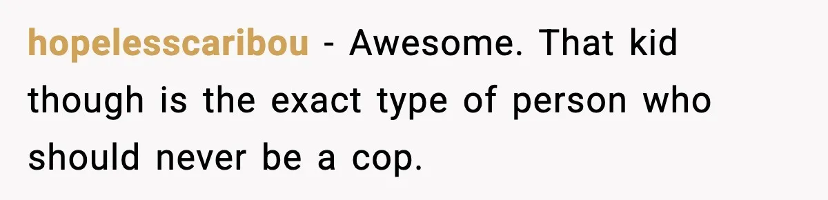 hopelesscaribou − Awesome. That kid though is the exact type of person who should never be a cop.