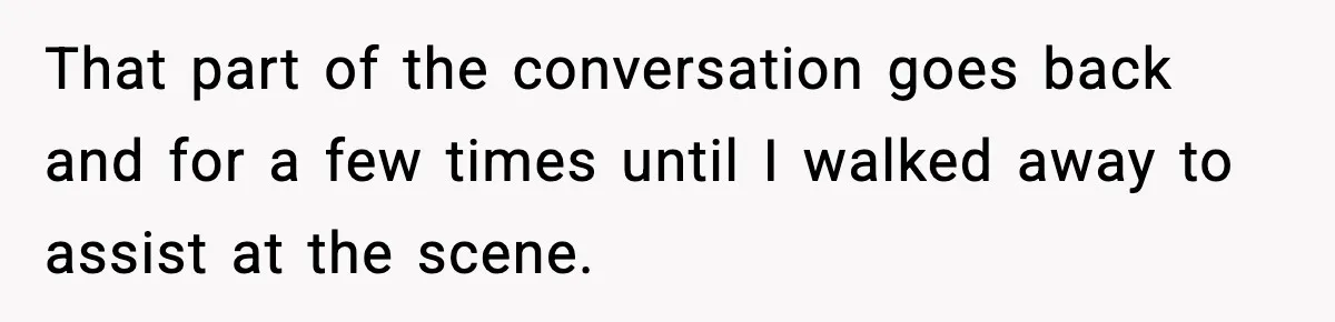 That part of the conversation goes back and for a few times until I walked away to assist at the scene.