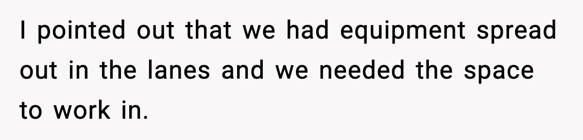 I pointed out that we had equipment spread out in the lanes and we needed the space to work in.