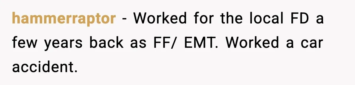hammerraptor − Worked for the local FD a few years back as FF/ EMT. Worked a car accident.