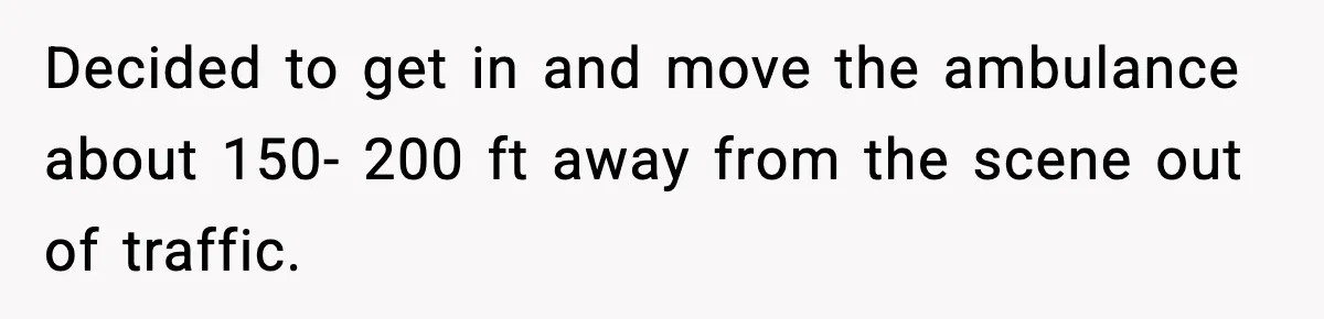 Decided to get in and move the ambulance about 150- 200 ft away from the scene out of traffic.