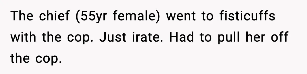 The chief (55yr female) went to fisticuffs with the cop. Just irate. Had to pull her off the cop.