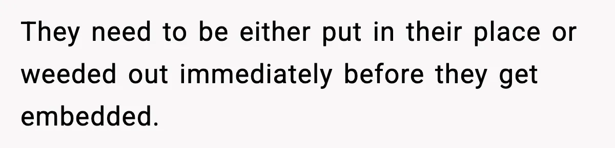 They need to be either put in their place or weeded out immediately before they get embedded.