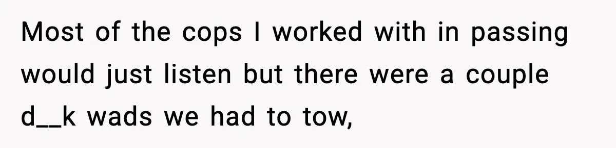 Most of the cops I worked with in passing would just listen but there were a couple d__k wads we had to tow,