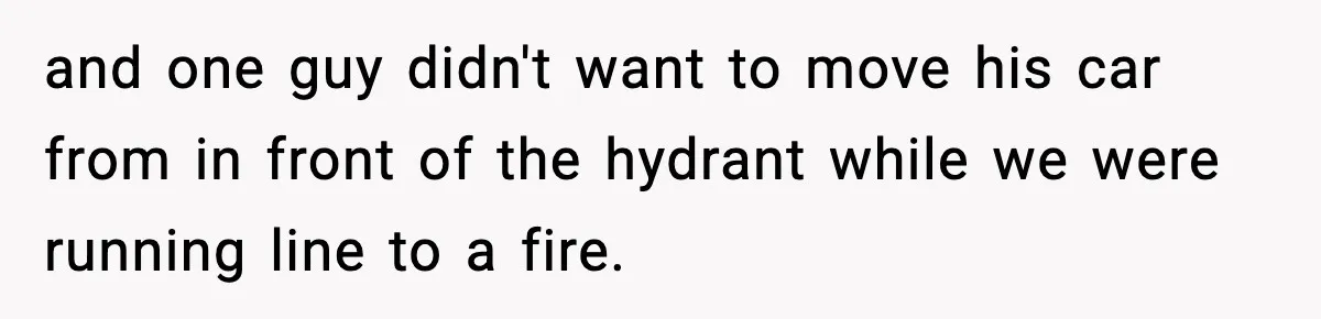 and one guy didn't want to move his car from in front of the hydrant while we were running line to a fire.