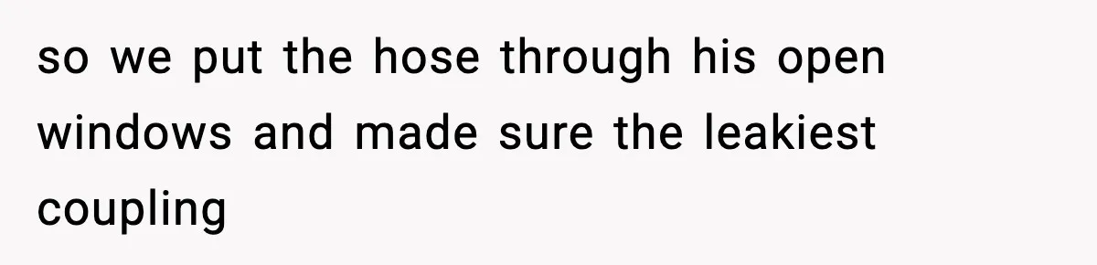 so we put the hose through his open windows and made sure the leakiest coupling