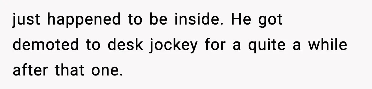 just happened to be inside. He got demoted to desk jockey for a quite a while after that one.