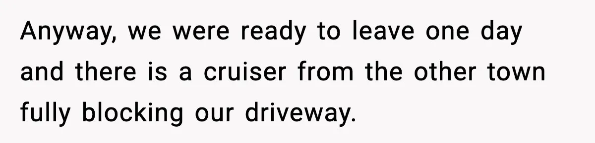 Anyway, we were ready to leave one day and there is a cruiser from the other town fully blocking our driveway.