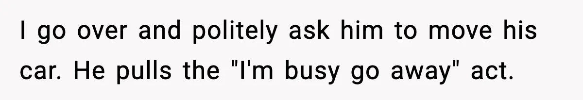 I go over and politely ask him to move his car. He pulls the "I'm busy go away" act.