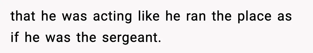 that he was acting like he ran the place as if he was the sergeant.