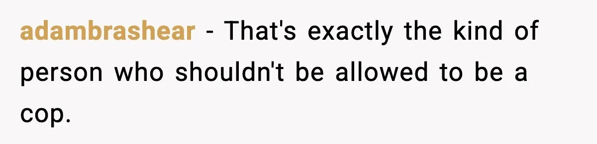 adambrashear − That's exactly the kind of person who shouldn't be allowed to be a cop.
