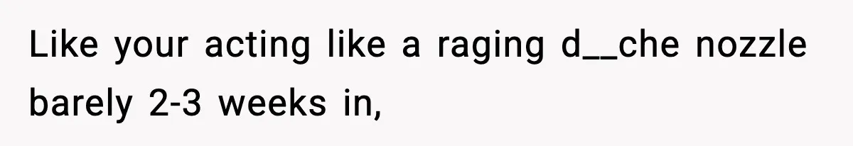 Like your acting like a raging d__che nozzle barely 2-3 weeks in,