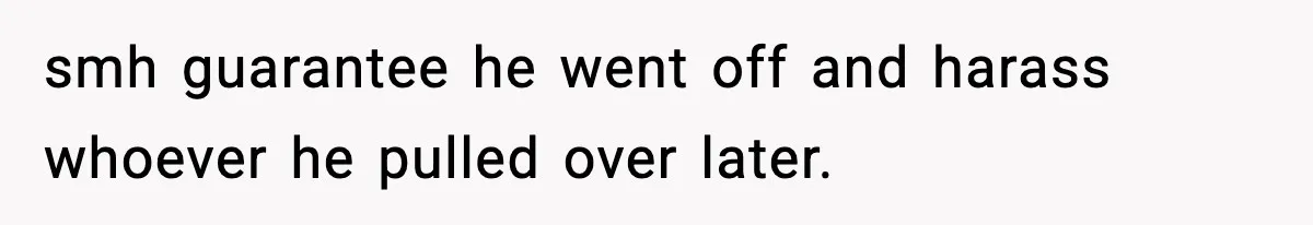 smh guarantee he went off and harass whoever he pulled over later.