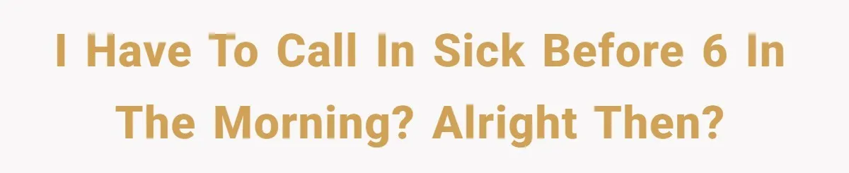 I have to call in sick before 6 in the morning? Alright then?