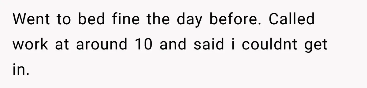 Went to bed fine the day before. Called work at around 10 and said i couldnt get in.