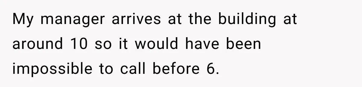 My manager arrives at the building at around 10 so it would have been impossible to call before 6.