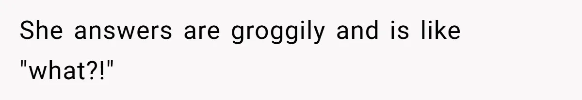She answers are groggily and is like "what?!"
