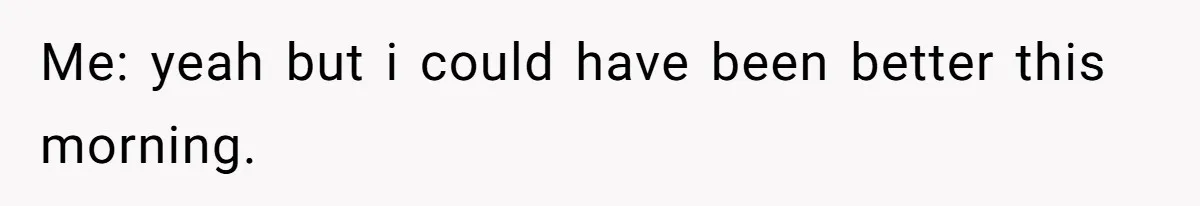 Me: yeah but i could have been better this morning.