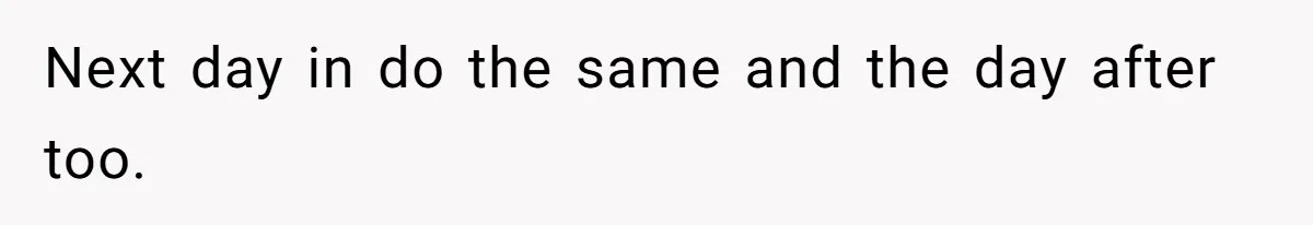 Next day in do the same and the day after too.