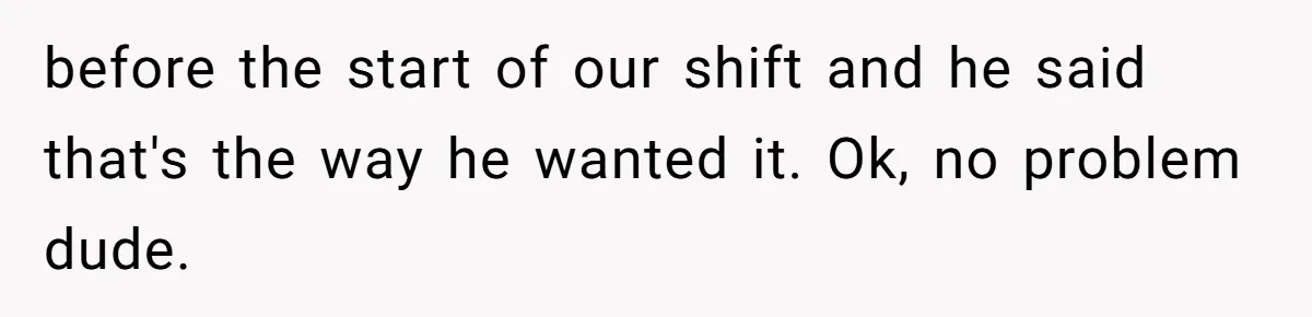 before the start of our shift and he said that's the way he wanted it. Ok, no problem dude.