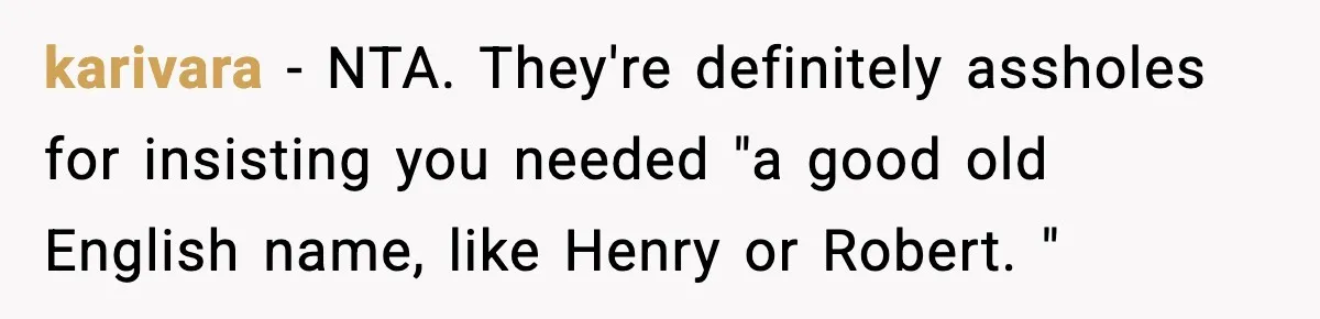 Mom Cuts Off Her Parents After They Mock Their Grandson’s “Exotic” Name karivara − NTA. They're definitely assholes for insisting you needed "a good old English name, like Henry or Robert. "