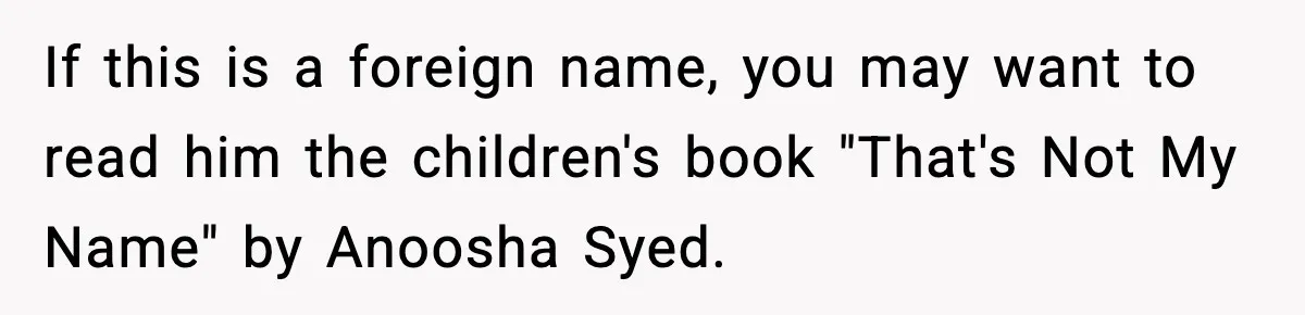 Mom Cuts Off Her Parents After They Mock Their Grandson’s “Exotic” Name If this is a foreign name, you may want to read him the children's book "That's Not My Name" by Anoosha Syed.