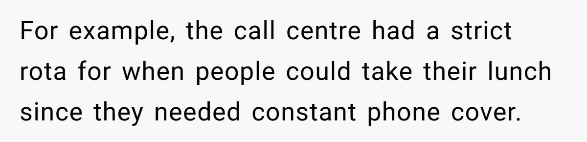 For example, the call centre had a strict rota for when people could take their lunch since they needed constant phone cover.