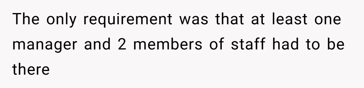 The only requirement was that at least one manager and 2 members of staff had to be there