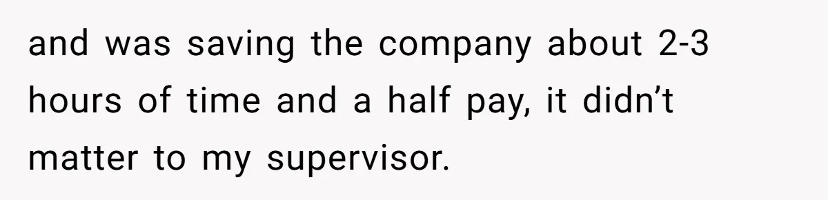 and was saving the company about 2-3 hours of time and a half pay, it didn’t matter to my supervisor.
