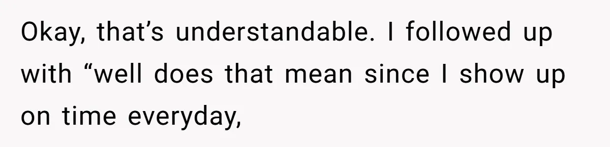 Okay, that’s understandable. I followed up with “well does that mean since I show up on time everyday,