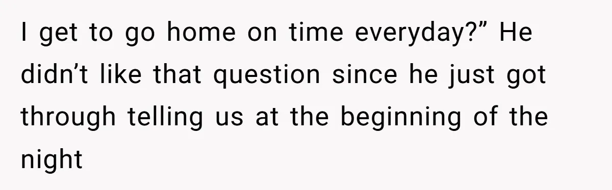 I get to go home on time everyday?” He didn’t like that question since he just got through telling us at the beginning of the night