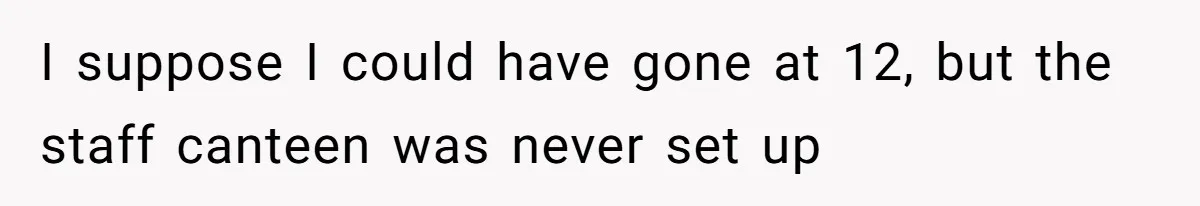 I suppose I could have gone at 12, but the staff canteen was never set up