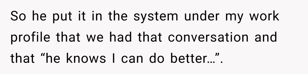 So he put it in the system under my work profile that we had that conversation and that “he knows I can do better…”.