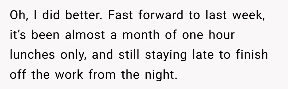 Oh, I did better. Fast forward to last week, it’s been almost a month of one hour lunches only, and still staying late to finish off the work from the...